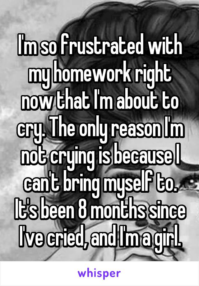 I'm so frustrated with my homework right now that I'm about to cry. The only reason I'm not crying is because I can't bring myself to. It's been 8 months since I've cried, and I'm a girl.