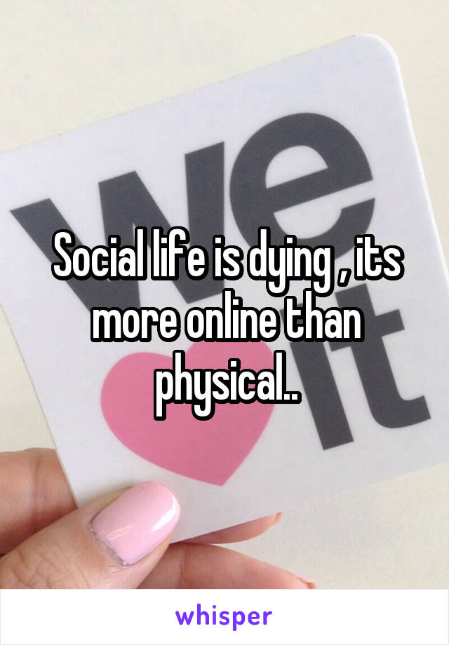 Social life is dying , its more online than physical..
