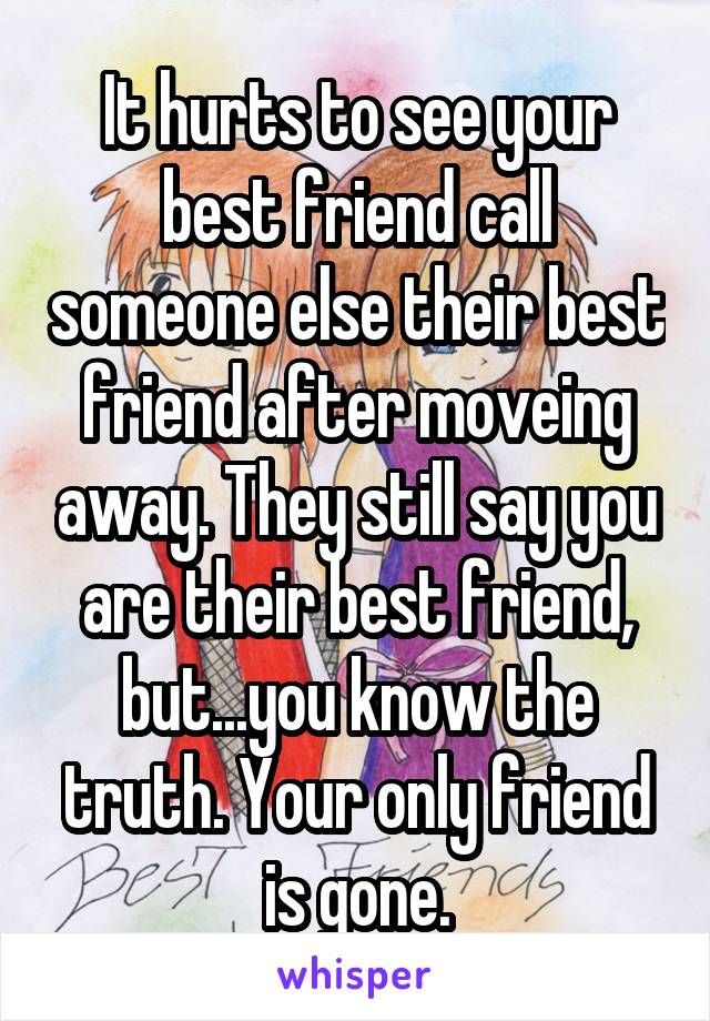 It hurts to see your best friend call someone else their best friend after moveing away. They still say you are their best friend, but...you know the truth. Your only friend is gone.