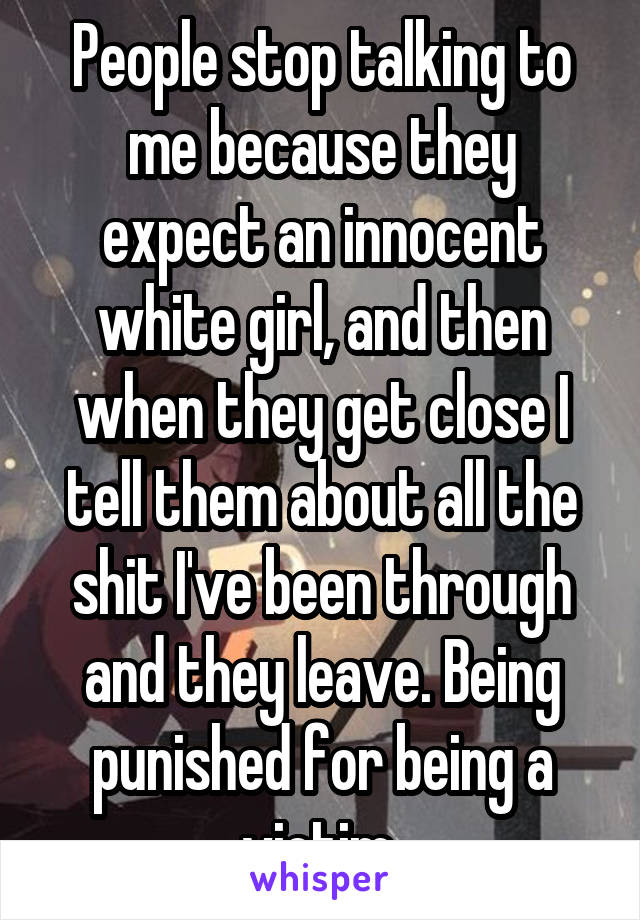 People stop talking to me because they expect an innocent white girl, and then when they get close I tell them about all the shit I've been through and they leave. Being punished for being a victim 