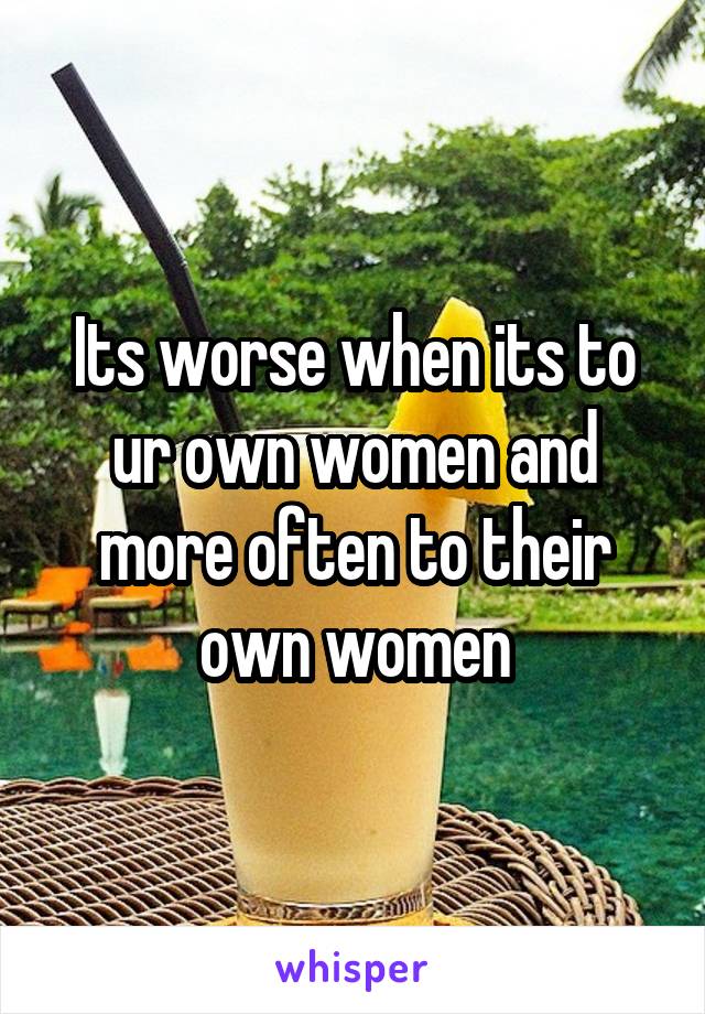 Its worse when its to ur own women and more often to their own women