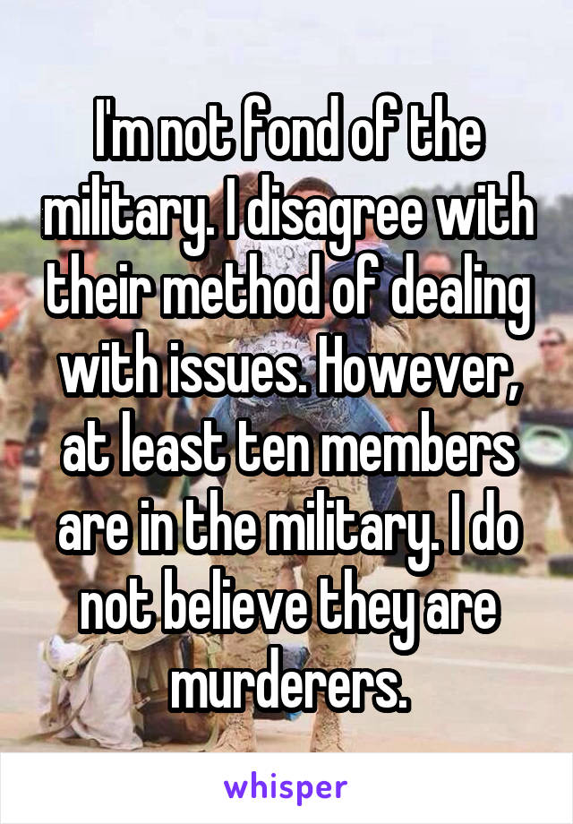 I'm not fond of the military. I disagree with their method of dealing with issues. However, at least ten members are in the military. I do not believe they are murderers.