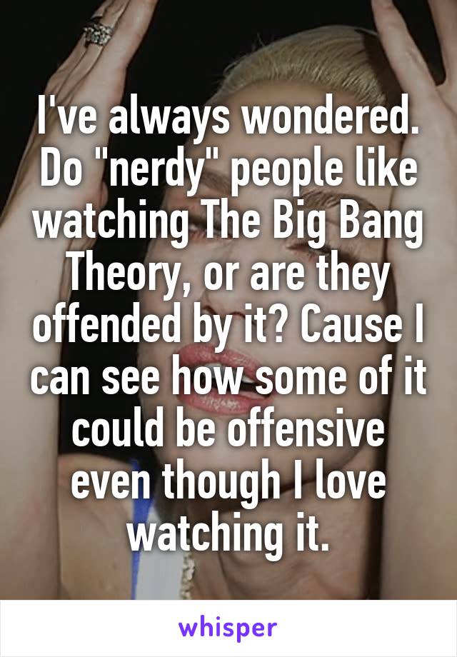 I've always wondered. Do "nerdy" people like watching The Big Bang Theory, or are they offended by it? Cause I can see how some of it could be offensive even though I love watching it.