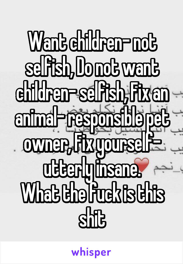 Want children- not selfish, Do not want children- selfish, Fix an animal- responsible pet owner, Fix yourself- utterly insane.
What the fuck is this shit