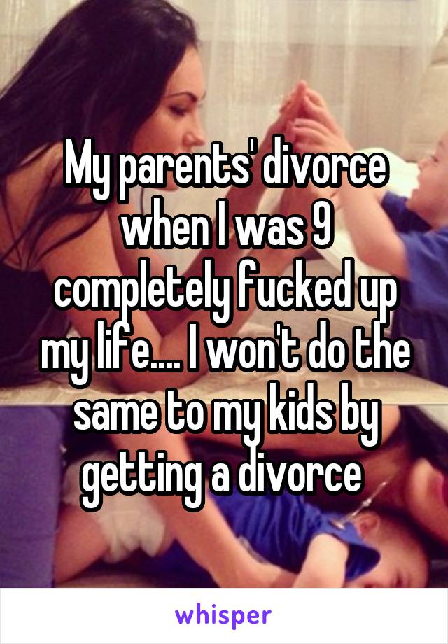 My parents' divorce when I was 9 completely fucked up my life.... I won't do the same to my kids by getting a divorce 