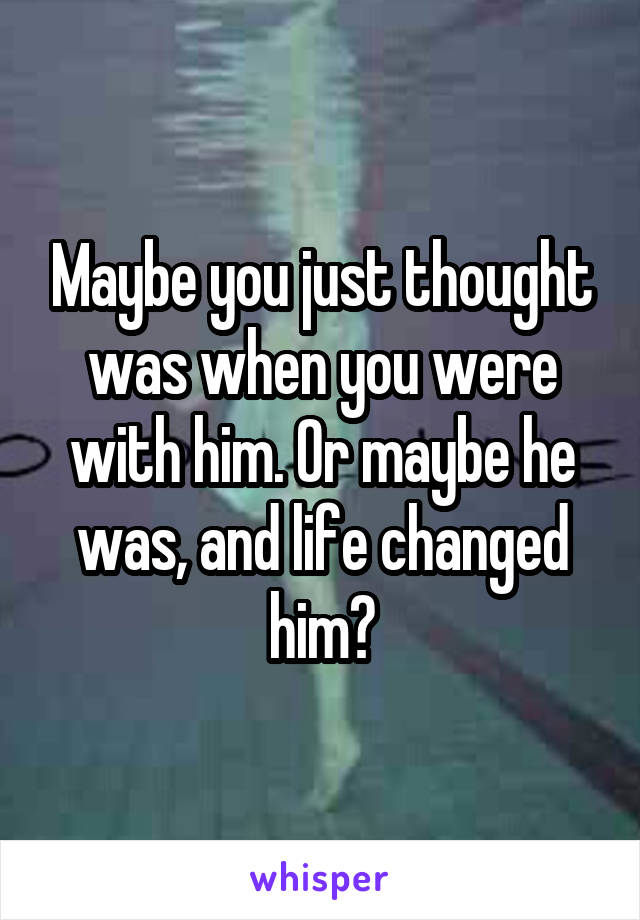 Maybe you just thought was when you were with him. Or maybe he was, and life changed him?