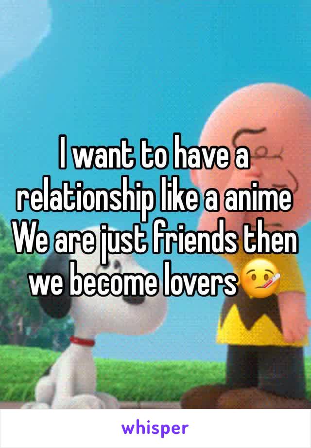 I want to have a relationship like a anime 
We are just friends then we become lovers🤒