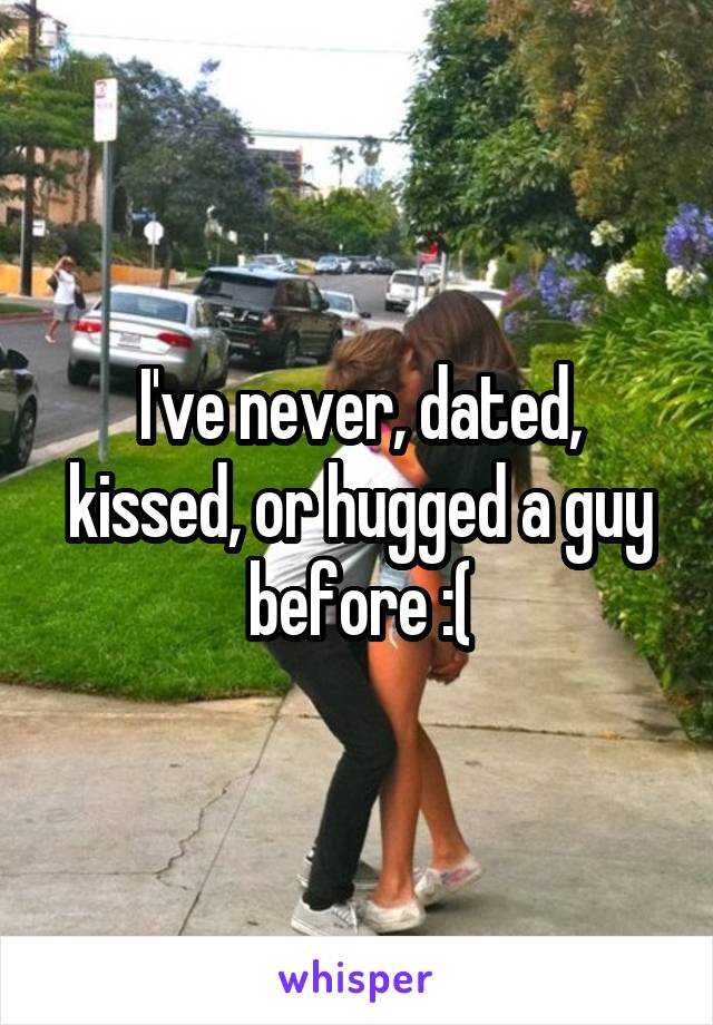 I've never, dated, kissed, or hugged a guy before :(