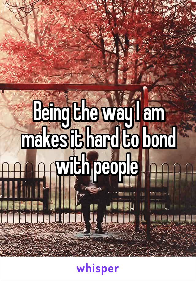 Being the way I am makes it hard to bond with people 