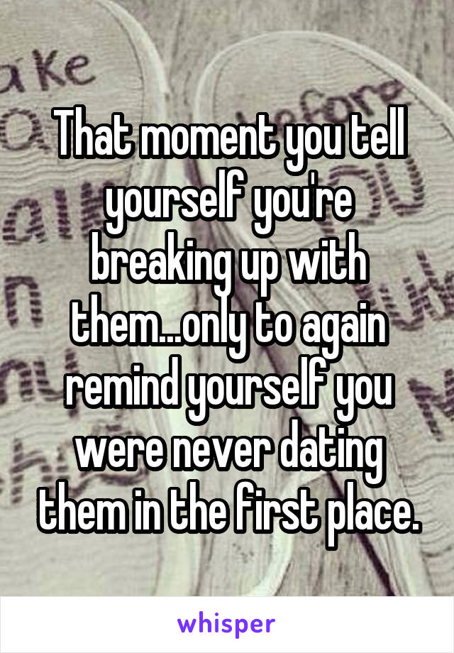 That moment you tell yourself you're breaking up with them...only to again remind yourself you were never dating them in the first place.