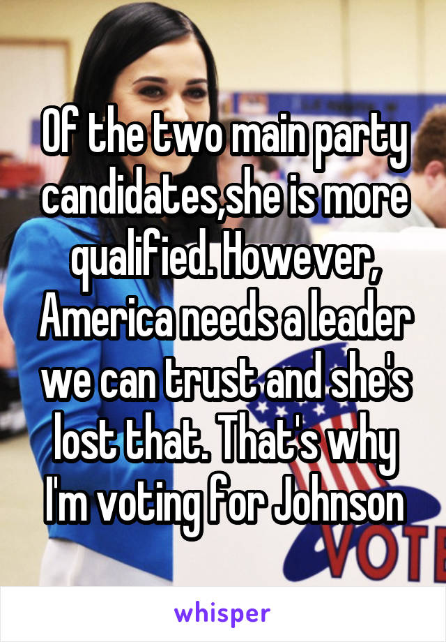 Of the two main party candidates,she is more qualified. However, America needs a leader we can trust and she's lost that. That's why I'm voting for Johnson