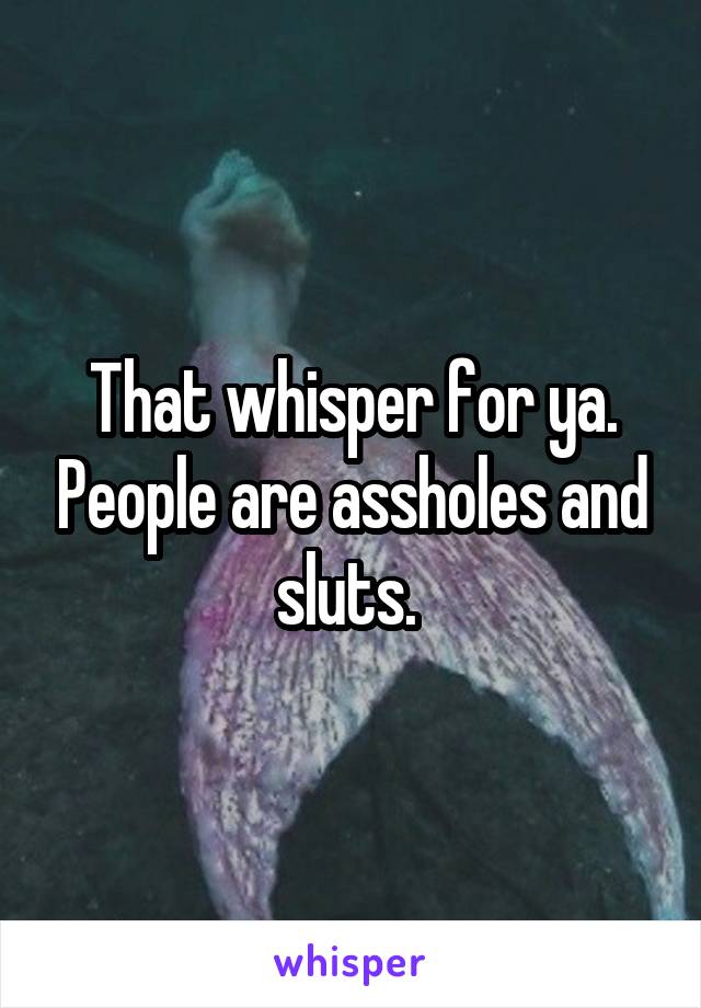 That whisper for ya. People are assholes and sluts. 