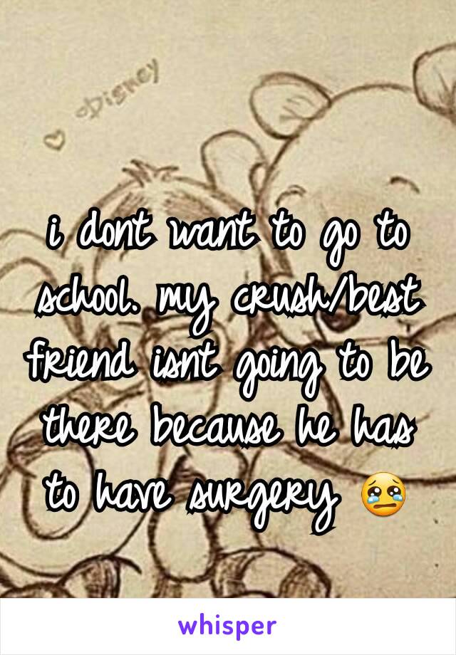 i dont want to go to school. my crush/best friend isnt going to be there because he has to have surgery 😢
