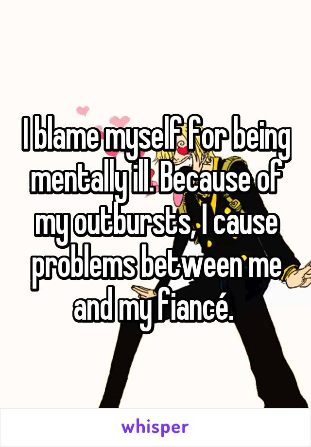 I blame myself for being mentally ill. Because of my outbursts, I cause problems between me and my fiancé. 