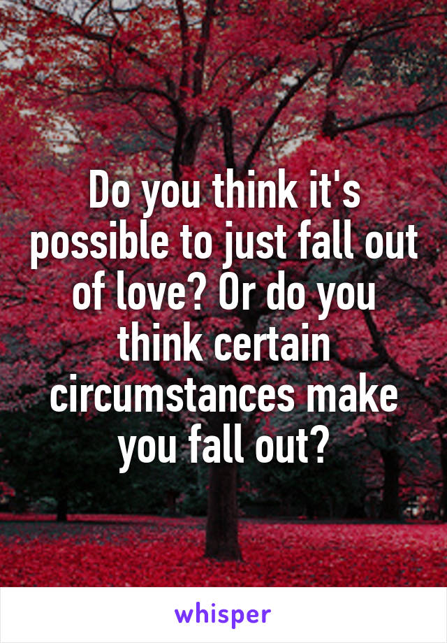 Do you think it's possible to just fall out of love? Or do you think certain circumstances make you fall out?