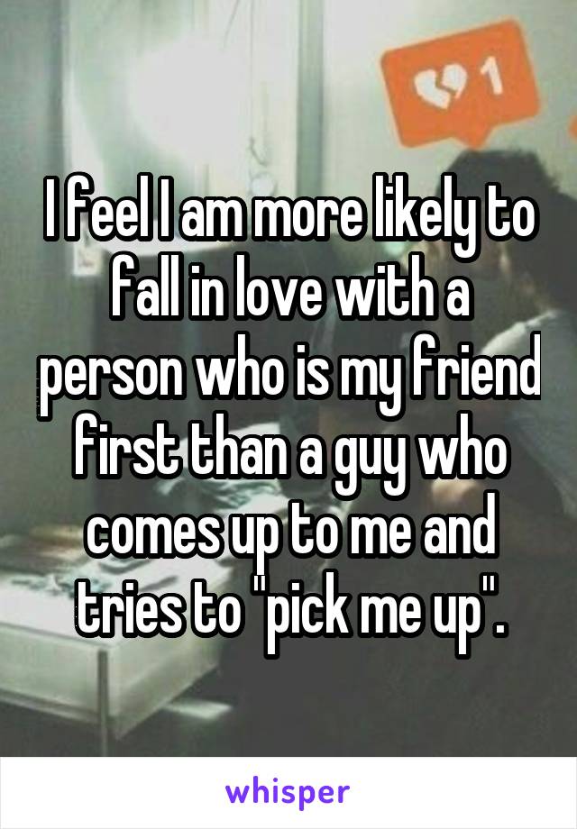 I feel I am more likely to fall in love with a person who is my friend first than a guy who comes up to me and tries to "pick me up".