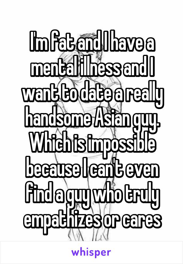 I'm fat and I have a mental illness and I want to date a really handsome Asian guy. Which is impossible because I can't even find a guy who truly empathizes or cares