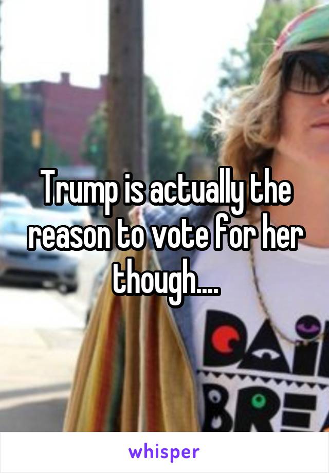 Trump is actually the reason to vote for her though....