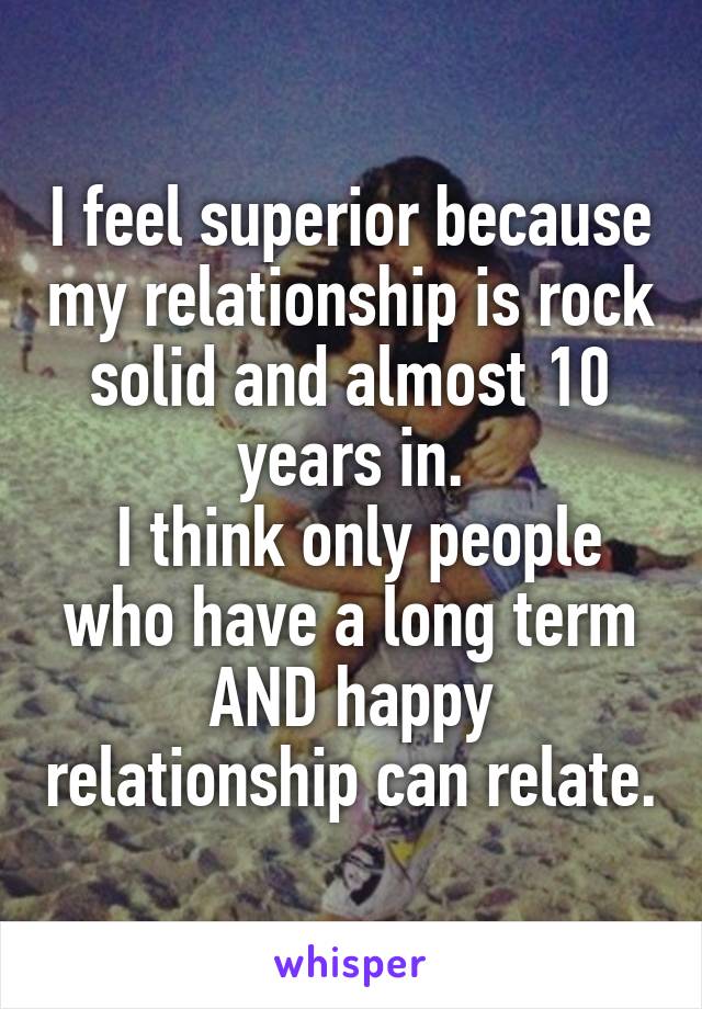 I feel superior because my relationship is rock solid and almost 10 years in.
 I think only people who have a long term AND happy relationship can relate.