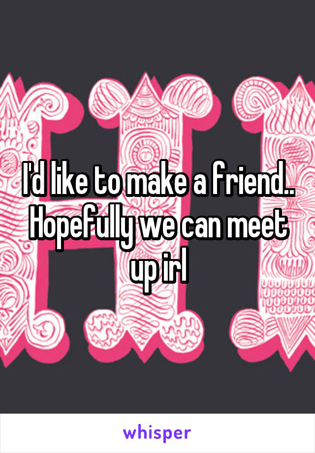 I'd like to make a friend.. Hopefully we can meet up irl