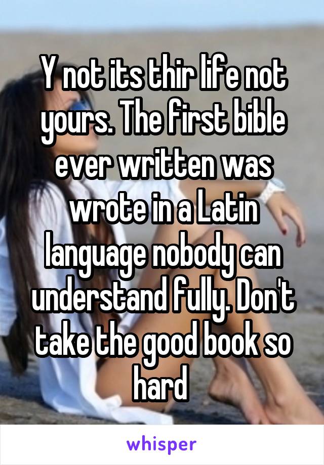 Y not its thir life not yours. The first bible ever written was wrote in a Latin language nobody can understand fully. Don't take the good book so hard 