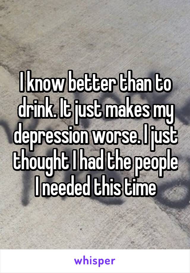 I know better than to drink. It just makes my depression worse. I just thought I had the people I needed this time