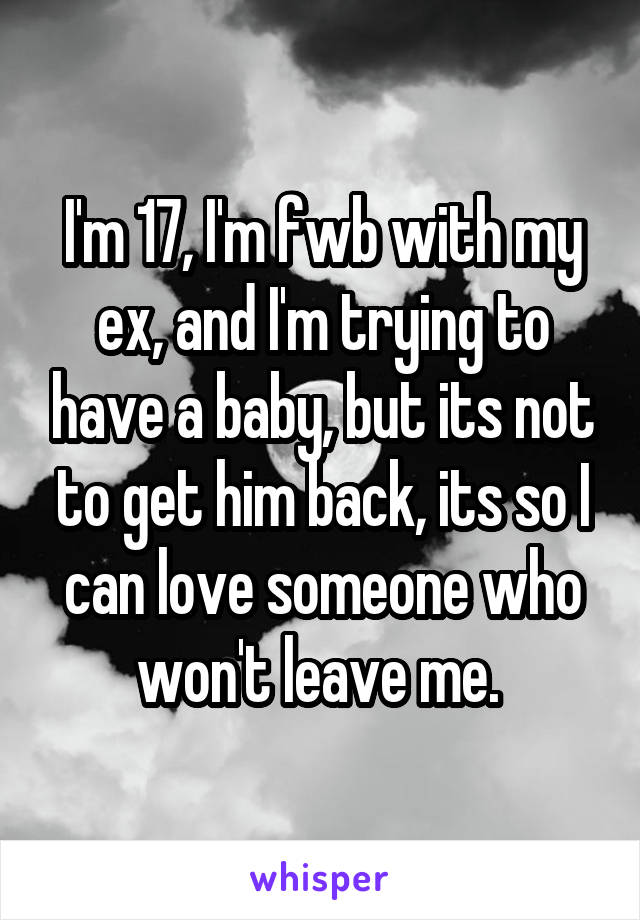 I'm 17, I'm fwb with my ex, and I'm trying to have a baby, but its not to get him back, its so I can love someone who won't leave me. 