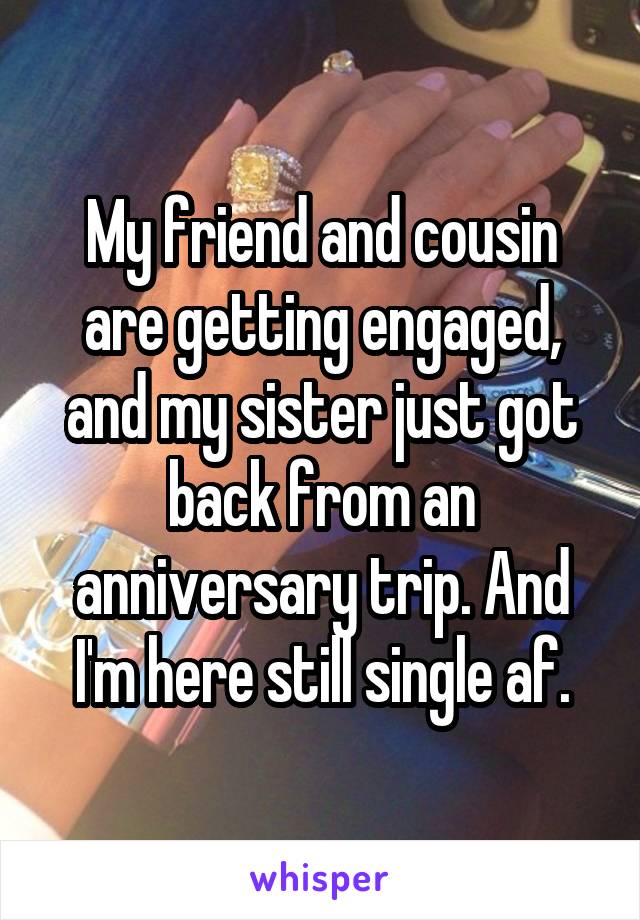 My friend and cousin are getting engaged, and my sister just got back from an anniversary trip. And I'm here still single af.