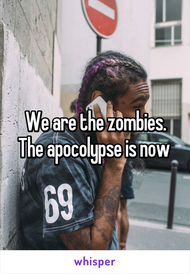 We are the zombies. The apocolypse is now 