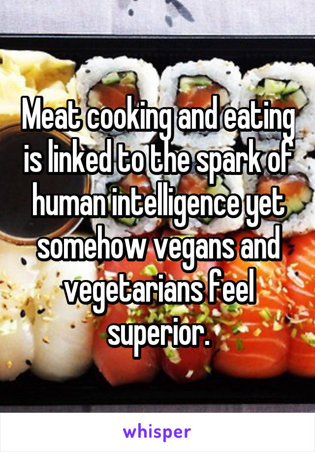 Meat cooking and eating is linked to the spark of human intelligence yet somehow vegans and vegetarians feel superior.