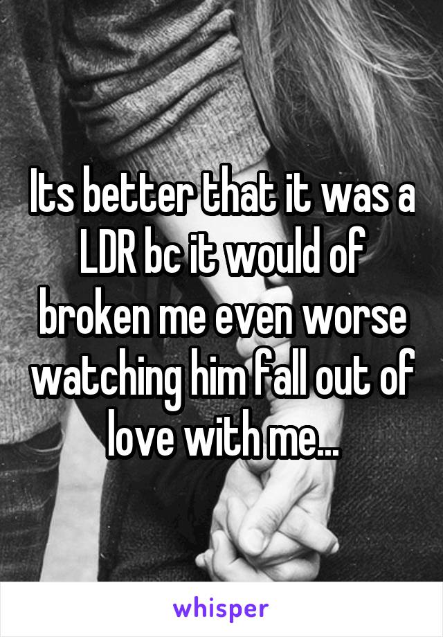 Its better that it was a LDR bc it would of broken me even worse watching him fall out of love with me...