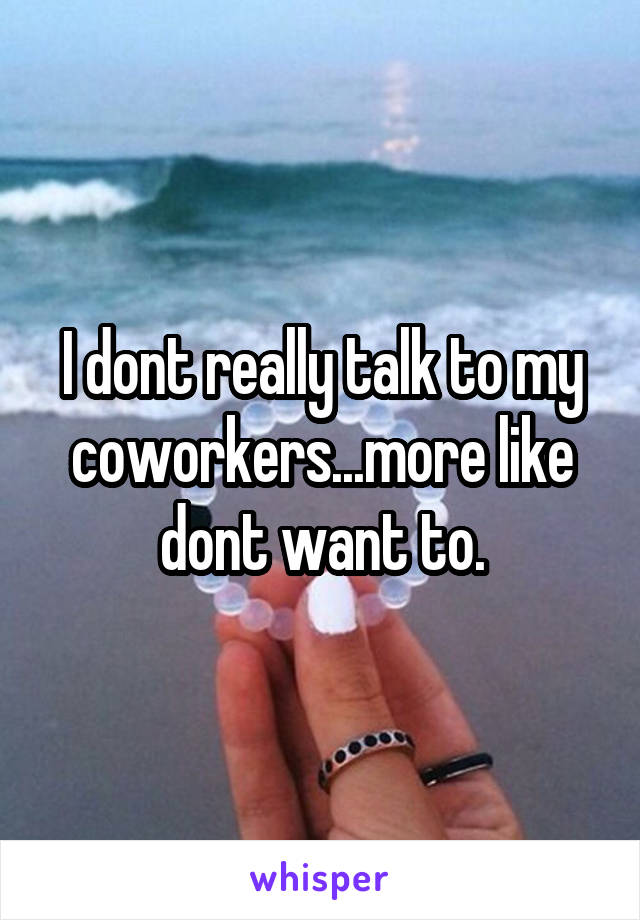 I dont really talk to my coworkers...more like dont want to.