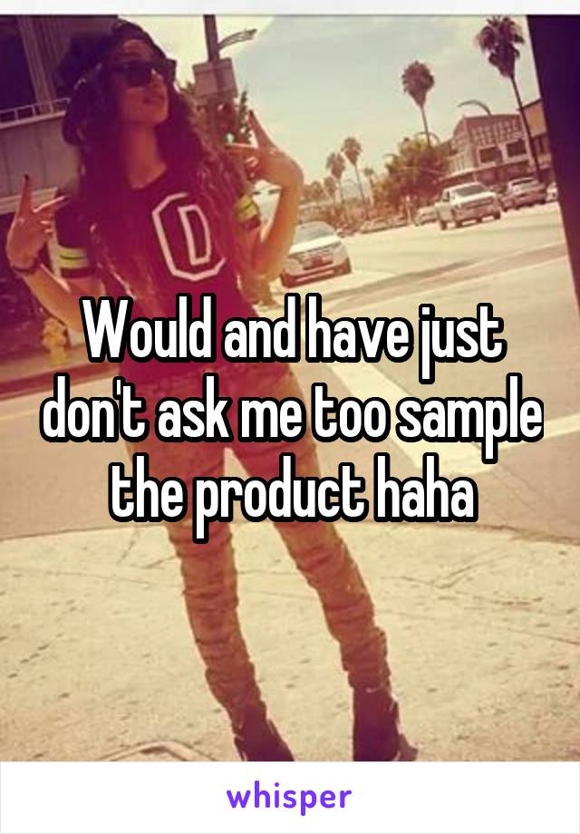 Would and have just don't ask me too sample the product haha