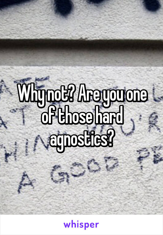 Why not? Are you one of those hard agnostics?