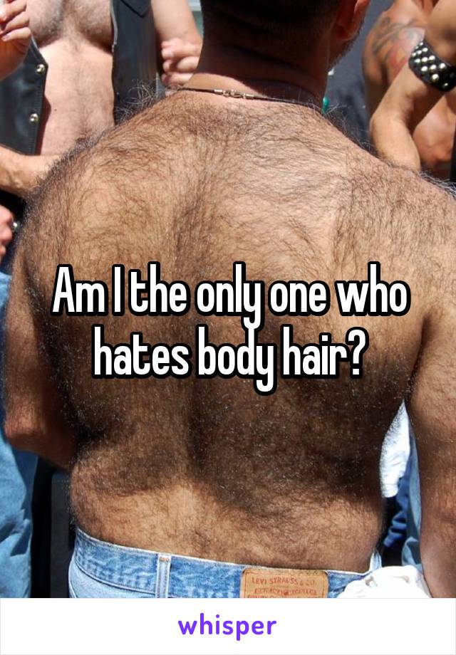 Am I the only one who hates body hair?
