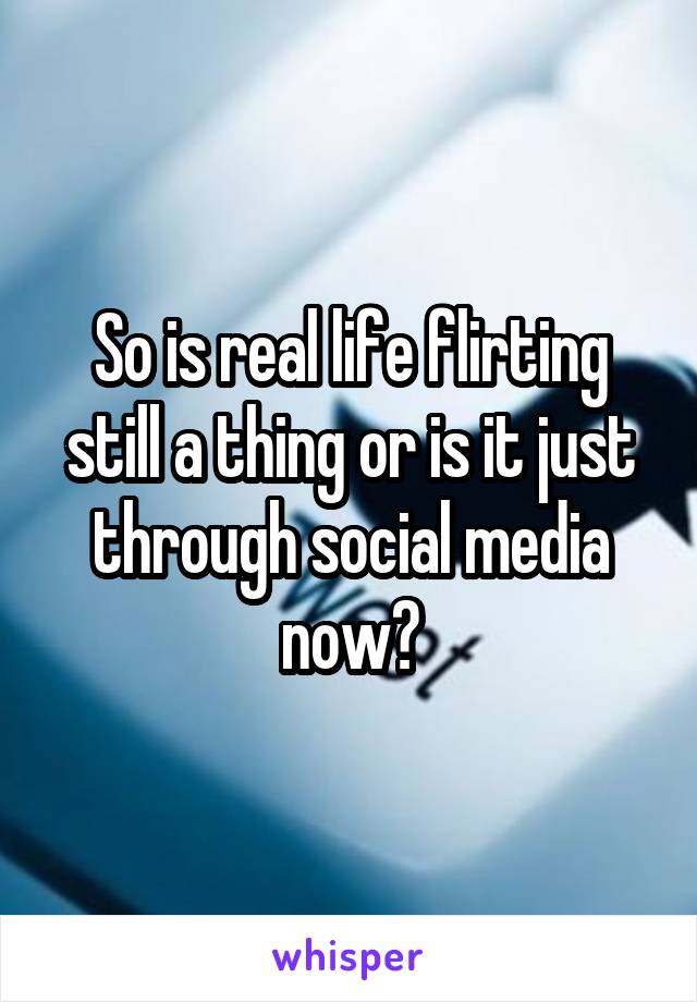 So is real life flirting still a thing or is it just through social media now?