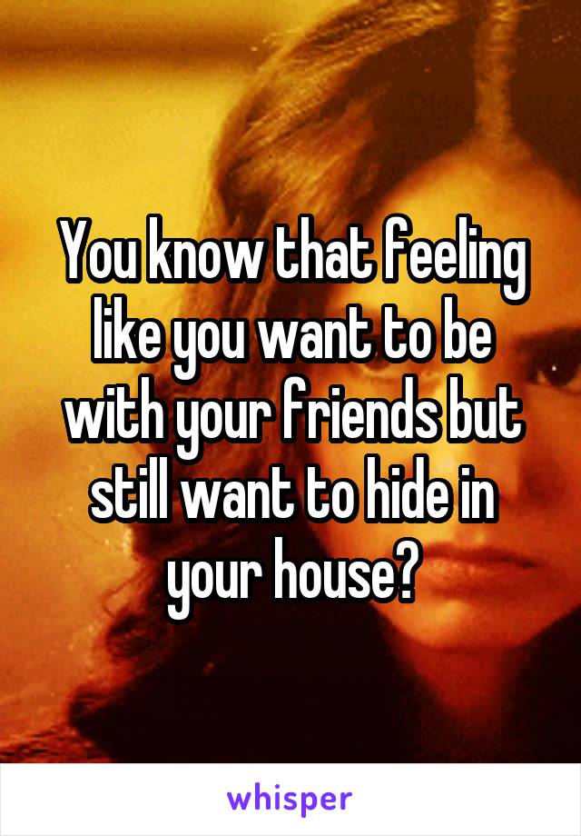 You know that feeling like you want to be with your friends but still want to hide in your house?