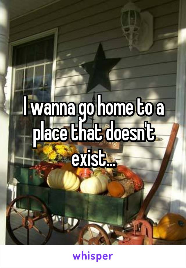 I wanna go home to a place that doesn't exist...