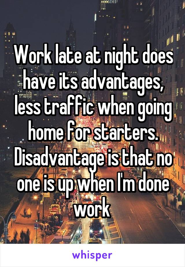 Work late at night does have its advantages, less traffic when going home for starters. Disadvantage is that no one is up when I'm done work 