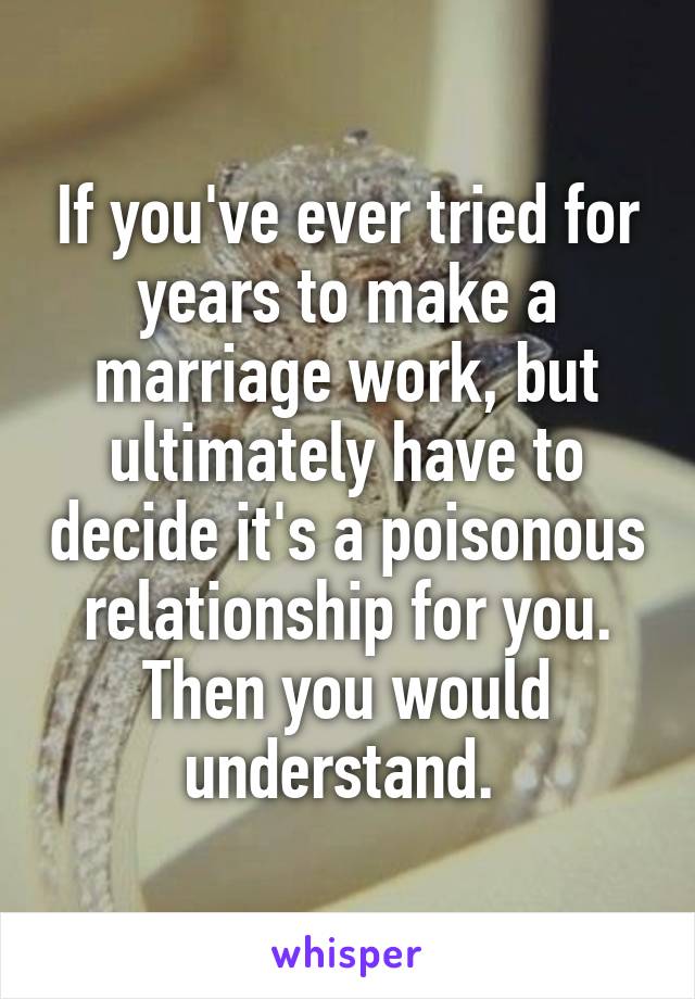 If you've ever tried for years to make a marriage work, but ultimately have to decide it's a poisonous relationship for you. Then you would understand. 