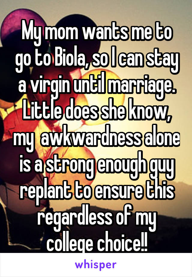 My mom wants me to go to Biola, so I can stay a virgin until marriage. Little does she know, my  awkwardness alone is a strong enough guy replant to ensure this regardless of my college choice!!