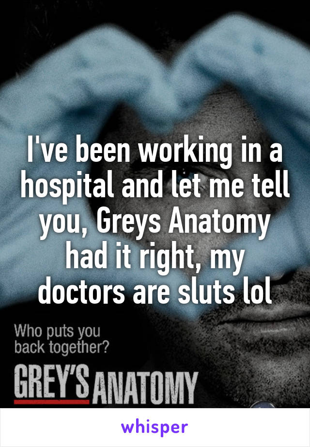I've been working in a hospital and let me tell you, Greys Anatomy had it right, my doctors are sluts lol