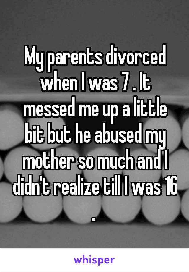 My parents divorced when I was 7 . It messed me up a little bit but he abused my mother so much and I didn't realize till I was 16 . 