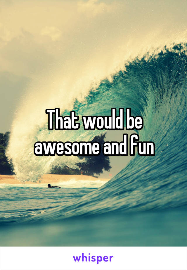 That would be awesome and fun