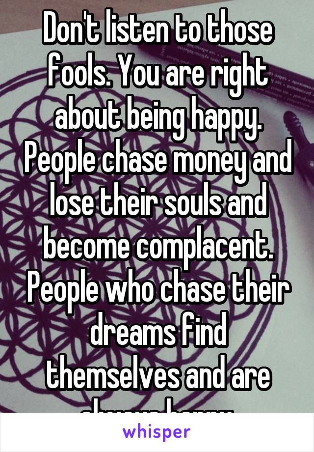 Don't listen to those fools. You are right about being happy. People chase money and lose their souls and become complacent. People who chase their dreams find themselves and are always happy.