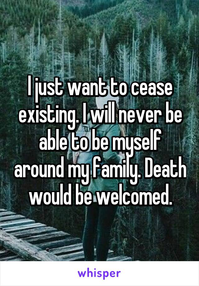 I just want to cease existing. I will never be able to be myself around my family. Death would be welcomed.