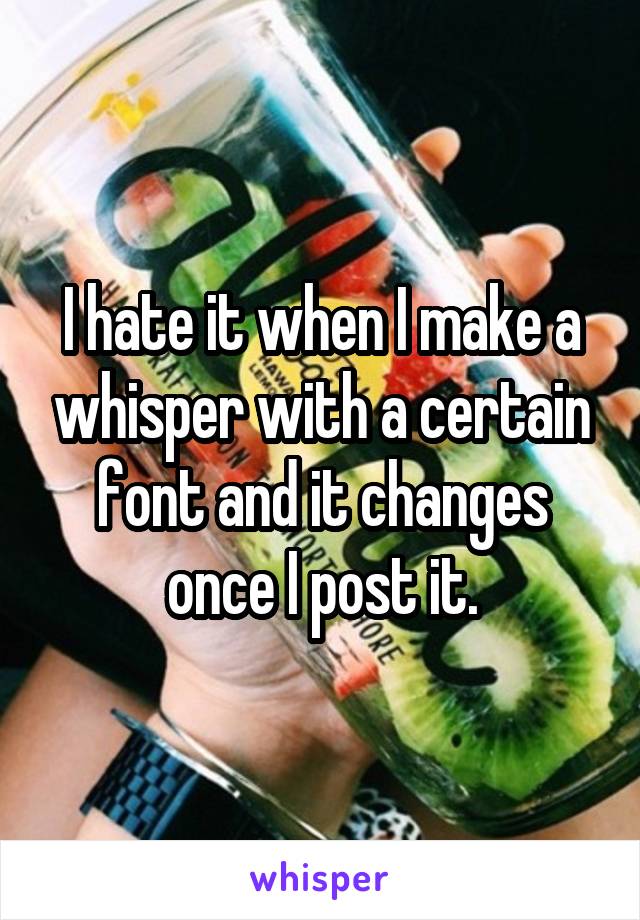 I hate it when I make a whisper with a certain font and it changes once I post it.