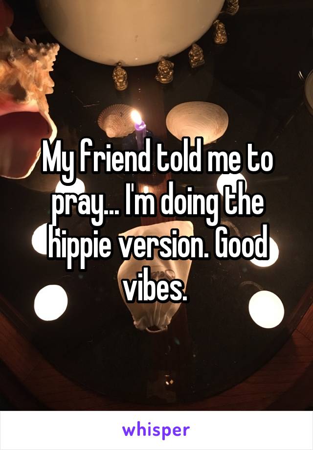 My friend told me to pray... I'm doing the hippie version. Good vibes. 