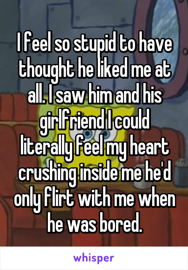 I feel so stupid to have thought he liked me at all. I saw him and his girlfriend I could literally feel my heart crushing inside me he'd only flirt with me when he was bored.