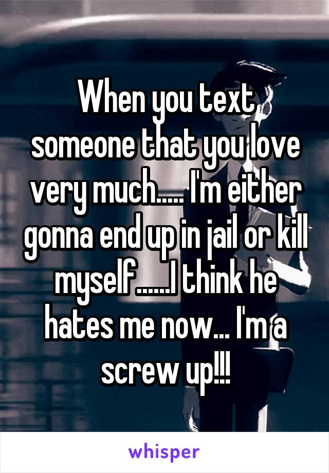 When you text someone that you love very much..... I'm either gonna end up in jail or kill myself......I think he hates me now... I'm a screw up!!!